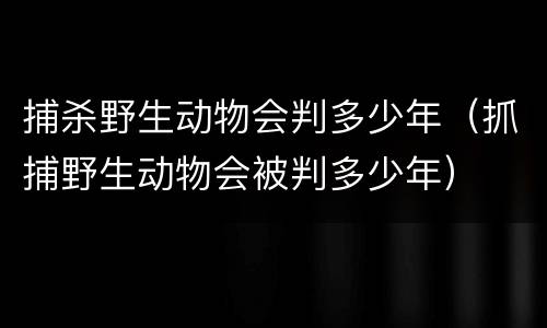 捕杀野生动物会判多少年（抓捕野生动物会被判多少年）