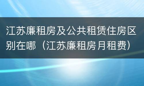江苏廉租房及公共租赁住房区别在哪（江苏廉租房月租费）