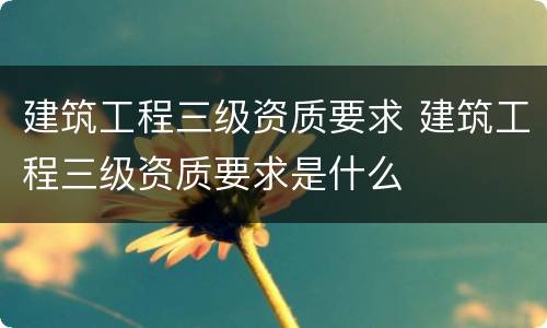 建筑工程三级资质要求 建筑工程三级资质要求是什么