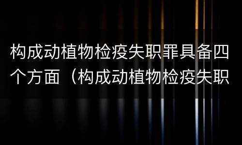 构成动植物检疫失职罪具备四个方面（构成动植物检疫失职罪具备四个方面的特征）