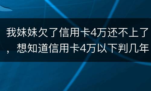 我妹妹欠了信用卡4万还不上了，想知道信用卡4万以下判几年
