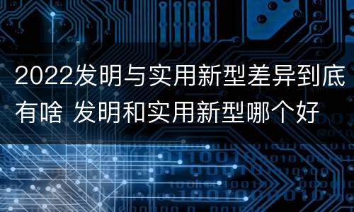 2022发明与实用新型差异到底有啥 发明和实用新型哪个好