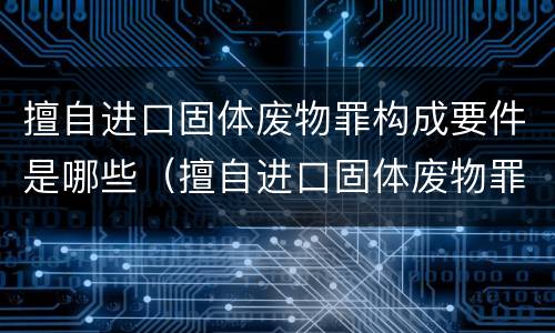 擅自进口固体废物罪构成要件是哪些（擅自进口固体废物罪构成要件是哪些法律）