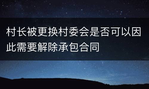村长被更换村委会是否可以因此需要解除承包合同