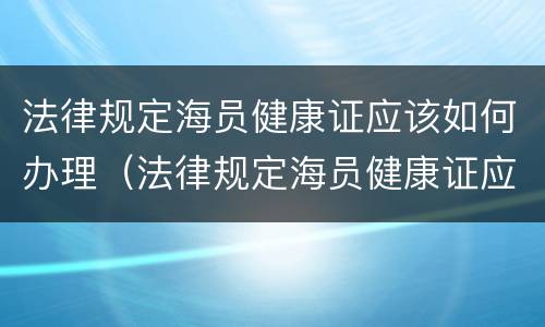法律规定海员健康证应该如何办理（法律规定海员健康证应该如何办理呢）