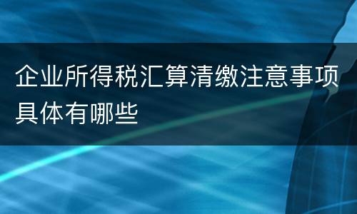 企业所得税汇算清缴注意事项具体有哪些