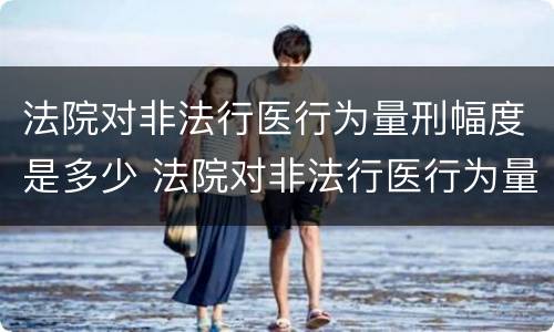 法院对非法行医行为量刑幅度是多少 法院对非法行医行为量刑幅度是多少天