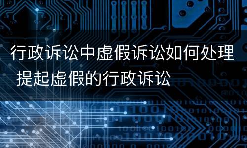 行政诉讼中虚假诉讼如何处理 提起虚假的行政诉讼