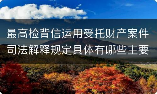 最高检背信运用受托财产案件司法解释规定具体有哪些主要内容
