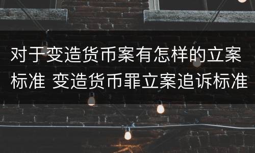 对于变造货币案有怎样的立案标准 变造货币罪立案追诉标准
