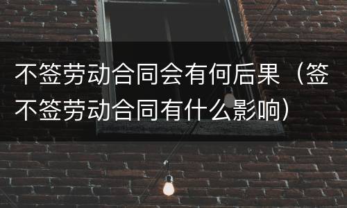不签劳动合同会有何后果（签不签劳动合同有什么影响）