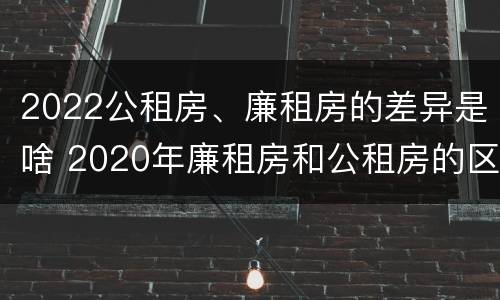2022公租房、廉租房的差异是啥 2020年廉租房和公租房的区别