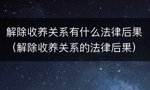解除收养关系有什么法律后果（解除收养关系的法律后果）