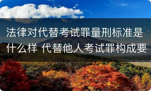 法律对代替考试罪量刑标准是什么样 代替他人考试罪构成要件有何规定