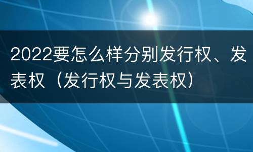 2022要怎么样分别发行权、发表权（发行权与发表权）