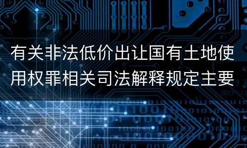 有关非法低价出让国有土地使用权罪相关司法解释规定主要内容是什么