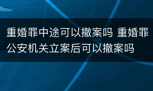 重婚罪中途可以撤案吗 重婚罪公安机关立案后可以撤案吗