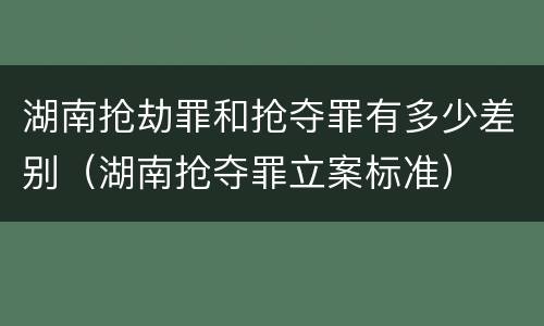 湖南抢劫罪和抢夺罪有多少差别（湖南抢夺罪立案标准）
