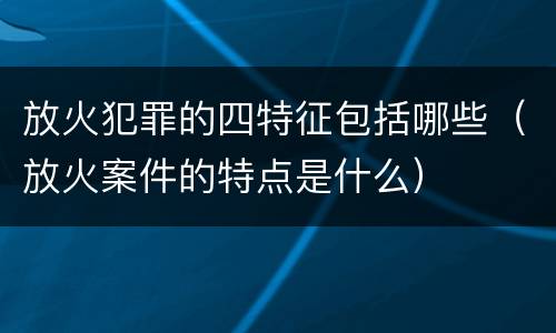 放火犯罪的四特征包括哪些（放火案件的特点是什么）