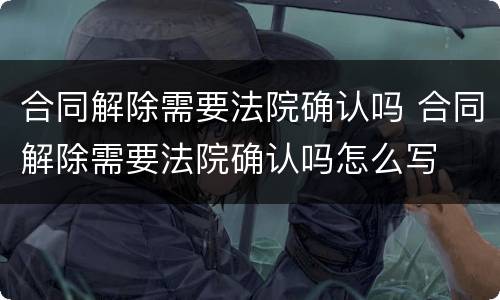 合同解除需要法院确认吗 合同解除需要法院确认吗怎么写
