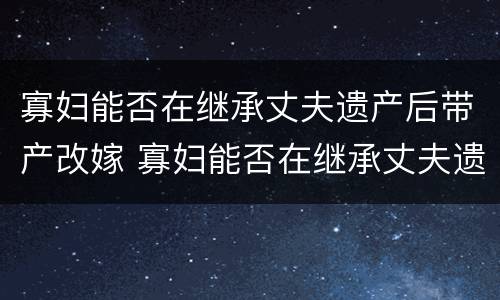 寡妇能否在继承丈夫遗产后带产改嫁 寡妇能否在继承丈夫遗产后带产改嫁房子