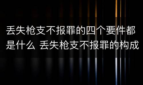 丢失枪支不报罪的四个要件都是什么 丢失枪支不报罪的构成要件