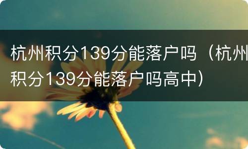 杭州积分139分能落户吗（杭州积分139分能落户吗高中）