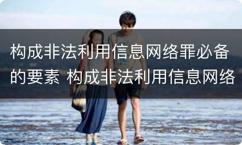 构成非法利用信息网络罪必备的要素 构成非法利用信息网络罪必备的要素有