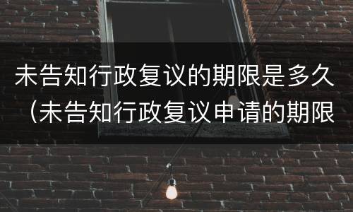 未告知行政复议的期限是多久（未告知行政复议申请的期限）
