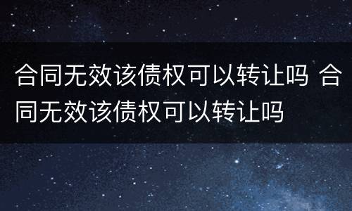 合同无效该债权可以转让吗 合同无效该债权可以转让吗