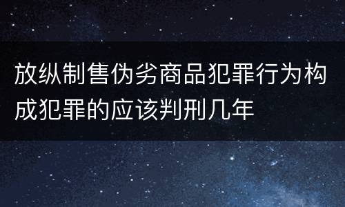 放纵制售伪劣商品犯罪行为构成犯罪的应该判刑几年