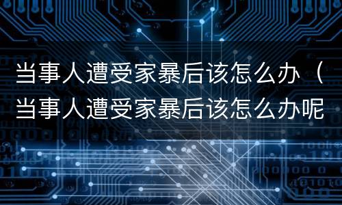 当事人遭受家暴后该怎么办（当事人遭受家暴后该怎么办呢）