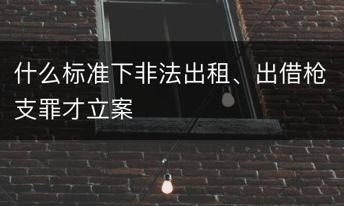 什么标准下非法出租、出借枪支罪才立案