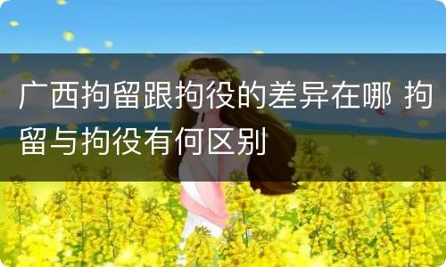 广西拘留跟拘役的差异在哪 拘留与拘役有何区别