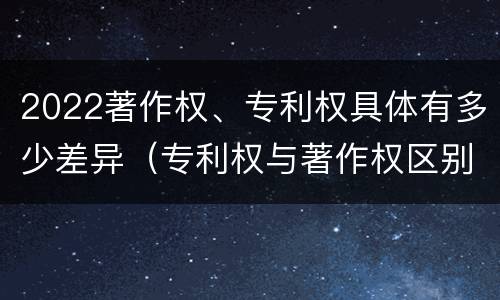 2022著作权、专利权具体有多少差异（专利权与著作权区别）