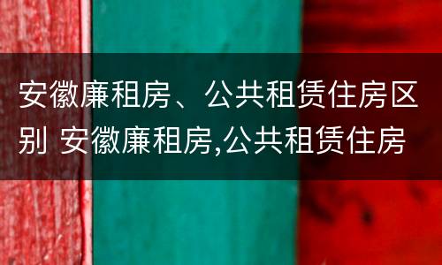 安徽廉租房、公共租赁住房区别 安徽廉租房,公共租赁住房区别在哪