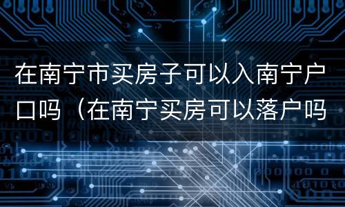 在南宁市买房子可以入南宁户口吗（在南宁买房可以落户吗）
