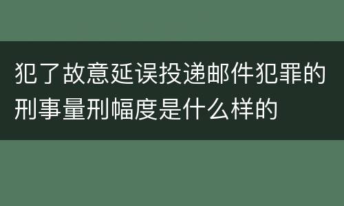 犯了故意延误投递邮件犯罪的刑事量刑幅度是什么样的