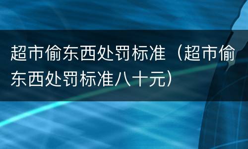 超市偷东西处罚标准（超市偷东西处罚标准八十元）