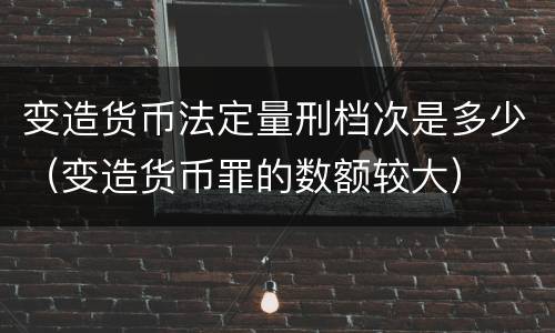 变造货币法定量刑档次是多少（变造货币罪的数额较大）