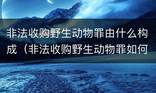 非法收购野生动物罪由什么构成（非法收购野生动物罪如何认定）