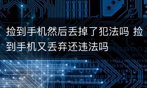 捡到手机然后丢掉了犯法吗 捡到手机又丢弃还违法吗