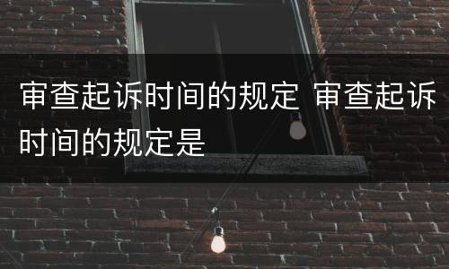 审查起诉时间的规定 审查起诉时间的规定是