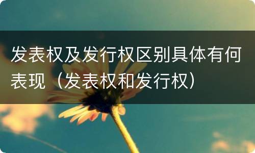 发表权及发行权区别具体有何表现（发表权和发行权）