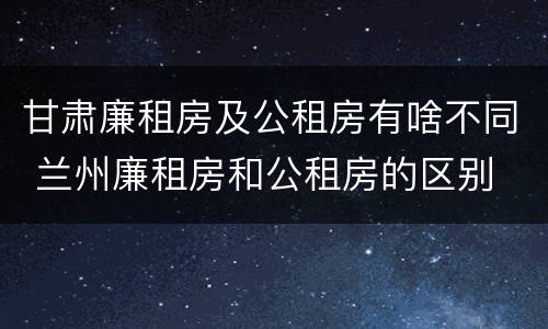 甘肃廉租房及公租房有啥不同 兰州廉租房和公租房的区别