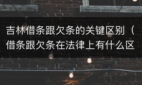 吉林借条跟欠条的关键区别（借条跟欠条在法律上有什么区别是什么）