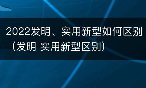 2022发明、实用新型如何区别（发明 实用新型区别）