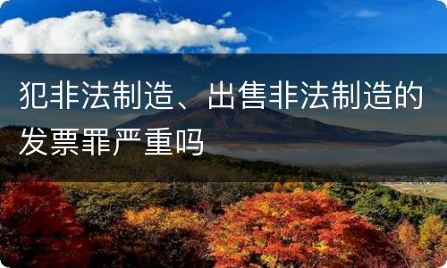 犯非法制造、出售非法制造的发票罪严重吗