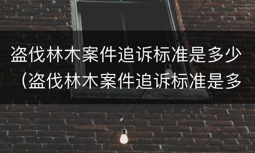 盗伐林木案件追诉标准是多少（盗伐林木案件追诉标准是多少钱）