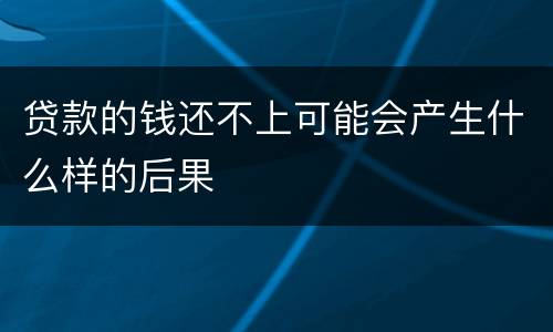 贷款的钱还不上可能会产生什么样的后果